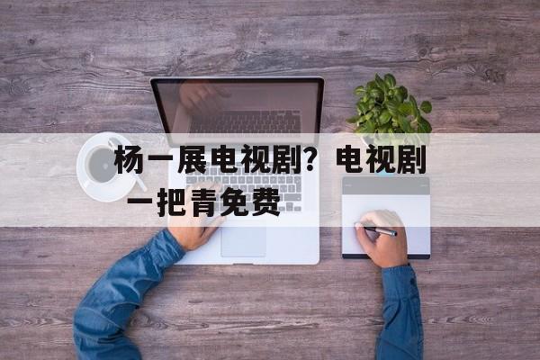 杨一展电视剧？电视剧 一把青免费-第1张图片-