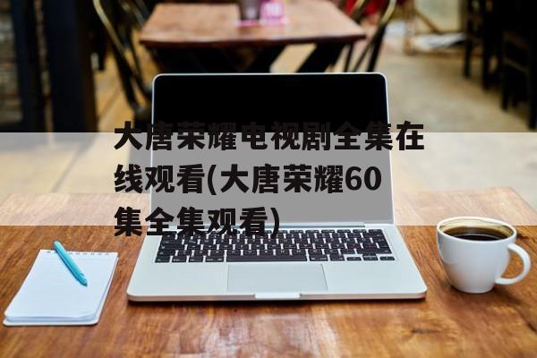 大唐荣耀电视剧全集在线观看(大唐荣耀60集全集观看)-第1张图片-