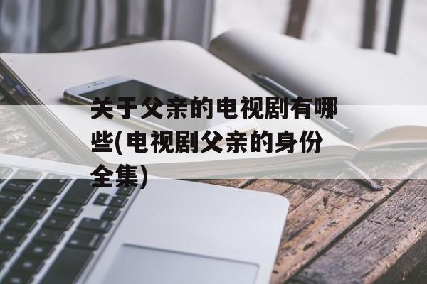 关于父亲的电视剧有哪些(电视剧父亲的身份全集)-第1张图片-
