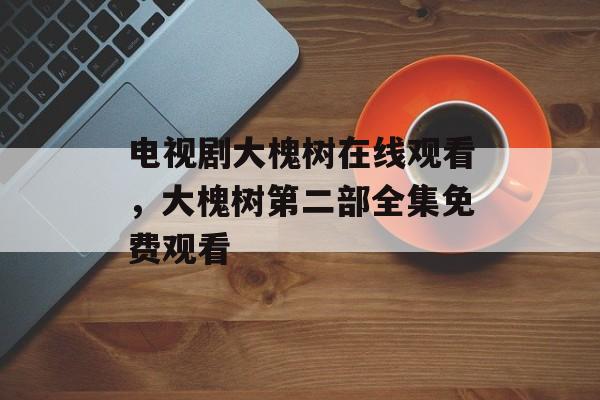 电视剧大槐树在线观看，大槐树第二部全集免费观看-第1张图片-
