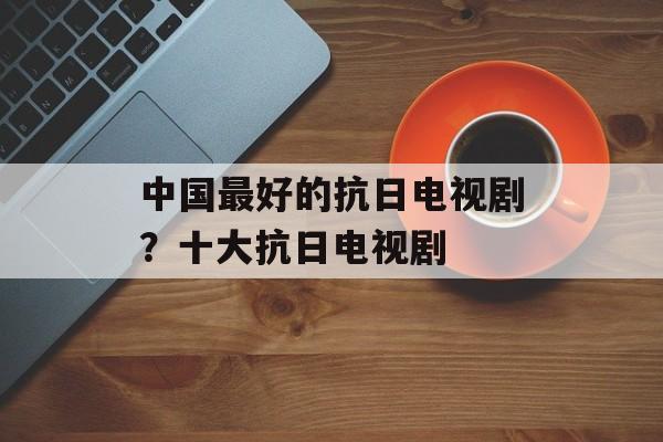 中国最好的抗日电视剧？十大抗日电视剧-第1张图片-