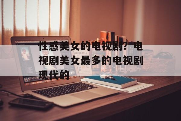 性感美女的电视剧？电视剧美女最多的电视剧现代的-第1张图片-