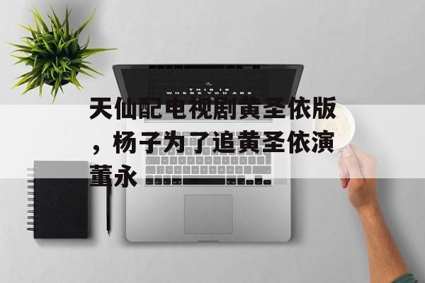 天仙配电视剧黄圣依版，杨子为了追黄圣依演董永-第1张图片-