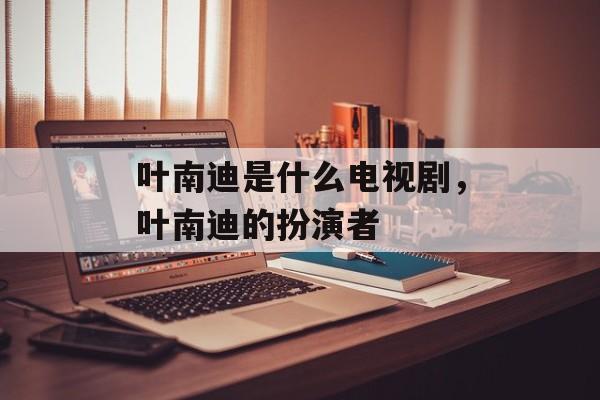 叶南迪是什么电视剧，叶南迪的扮演者-第1张图片-