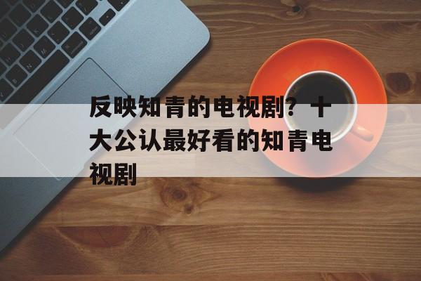 反映知青的电视剧？十大公认最好看的知青电视剧-第1张图片-