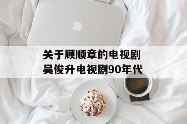 关于顾顺章的电视剧 吴俊升电视剧90年代-第1张图片-