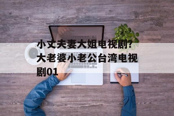 小丈夫妻大姐电视剧？大老婆小老公台湾电视剧01-第1张图片-