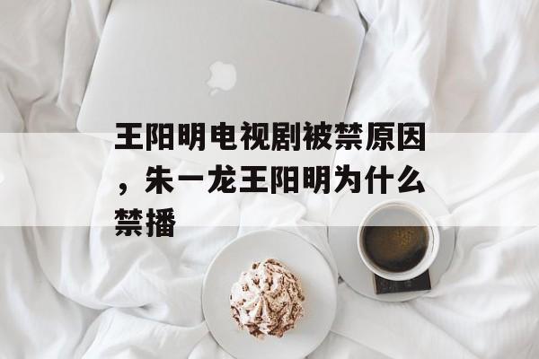 王阳明电视剧被禁原因，朱一龙王阳明为什么禁播-第1张图片-