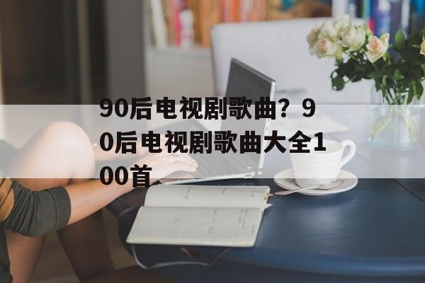 90后电视剧歌曲？90后电视剧歌曲大全100首-第1张图片-