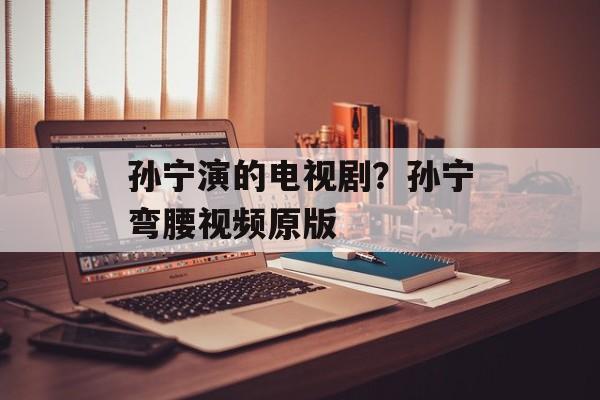 孙宁演的电视剧？孙宁弯腰视频原版-第1张图片-