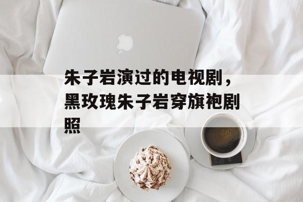 朱子岩演过的电视剧，黑玫瑰朱子岩穿旗袍剧照-第1张图片-