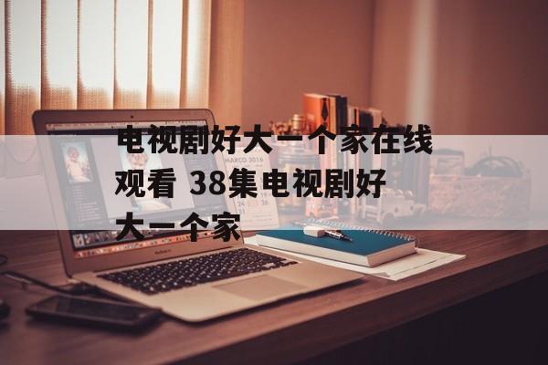 电视剧好大一个家在线观看 38集电视剧好大一个家-第1张图片-