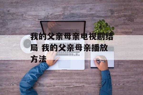 我的父亲母亲电视剧结局 我的父亲母亲播放方法-第1张图片-