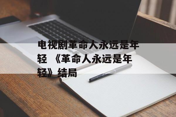 电视剧革命人永远是年轻 《革命人永远是年轻》结局-第1张图片-