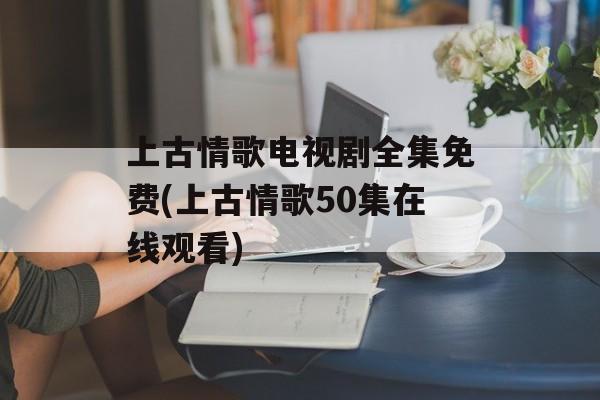 上古情歌电视剧全集免费(上古情歌50集在线观看)-第1张图片-