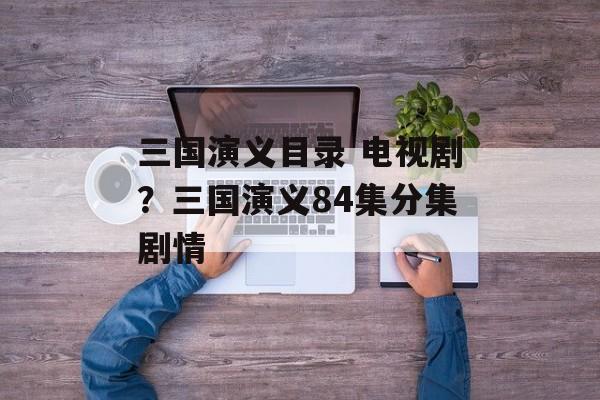 三国演义目录 电视剧？三国演义84集分集剧情-第1张图片-