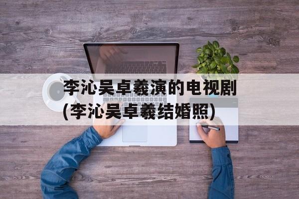 李沁吴卓羲演的电视剧(李沁吴卓羲结婚照)-第1张图片-