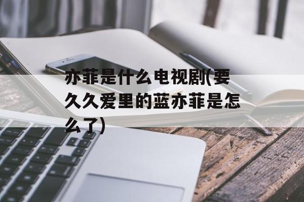 亦菲是什么电视剧(要久久爱里的蓝亦菲是怎么了)-第1张图片-
