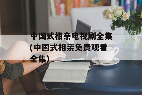 中国式相亲电视剧全集(中国式相亲免费观看全集)-第1张图片-