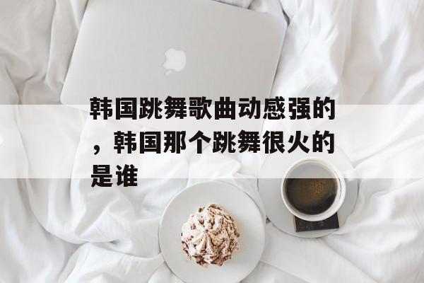韩国跳舞歌曲动感强的，韩国那个跳舞很火的是谁-第1张图片-