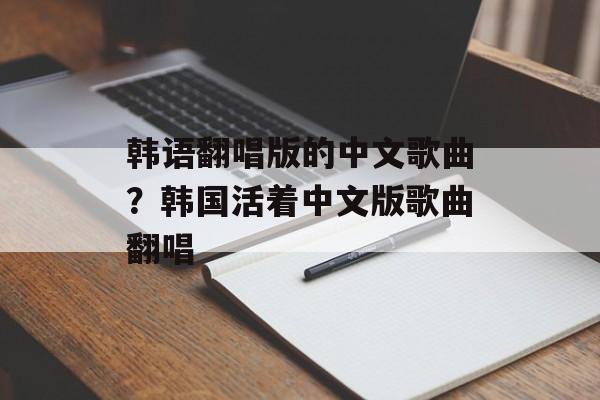 韩语翻唱版的中文歌曲？韩国活着中文版歌曲翻唱-第1张图片-