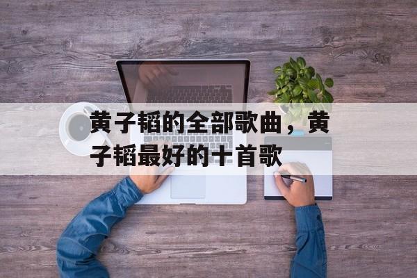 黄子韬的全部歌曲，黄子韬最好的十首歌-第1张图片-