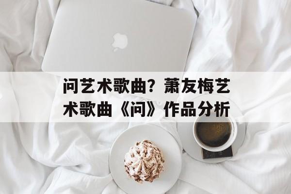 问艺术歌曲？萧友梅艺术歌曲《问》作品分析-第1张图片-