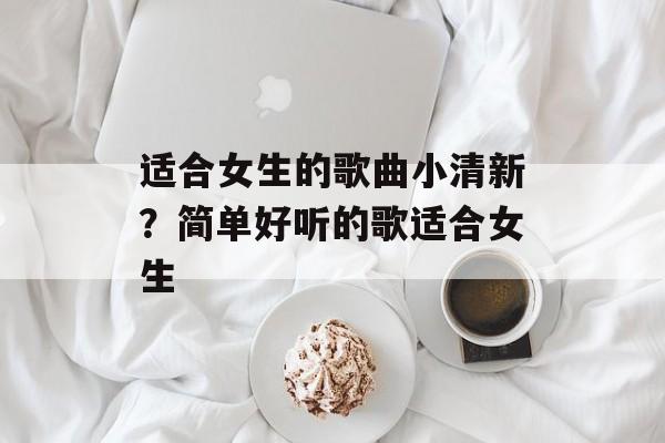 适合女生的歌曲小清新？简单好听的歌适合女生-第1张图片-