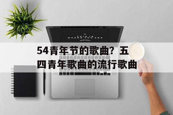 54青年节的歌曲？五四青年歌曲的流行歌曲-第1张图片-