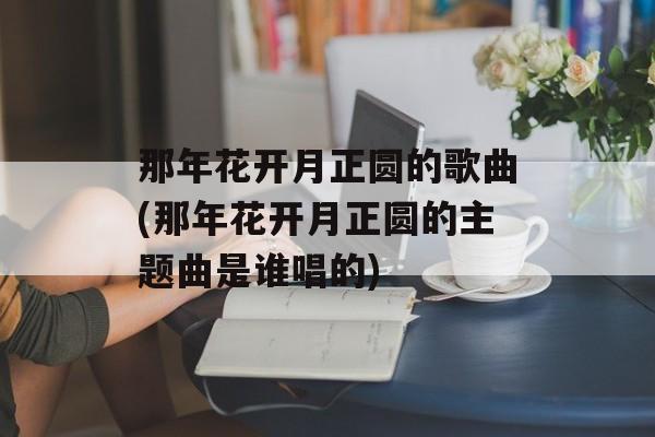 那年花开月正圆的歌曲(那年花开月正圆的主题曲是谁唱的)-第1张图片-