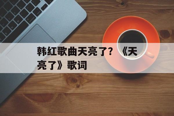 韩红歌曲天亮了？《天亮了》歌词-第1张图片-