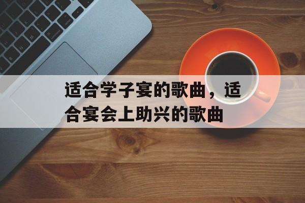 适合学子宴的歌曲，适合宴会上助兴的歌曲-第1张图片-
