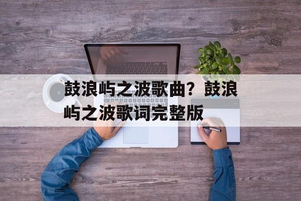 鼓浪屿之波歌曲？鼓浪屿之波歌词完整版-第1张图片-