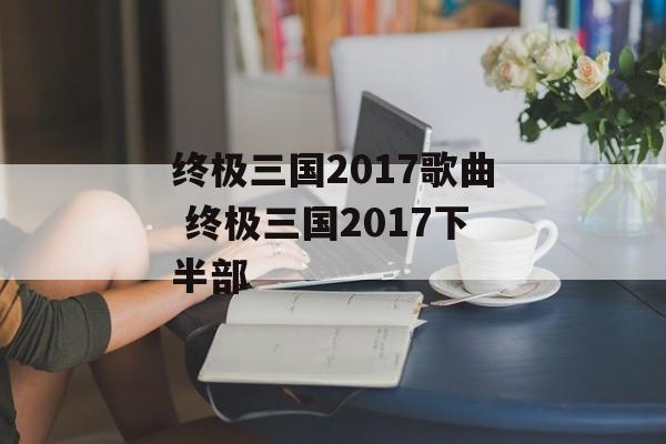终极三国2017歌曲 终极三国2017下半部-第1张图片-