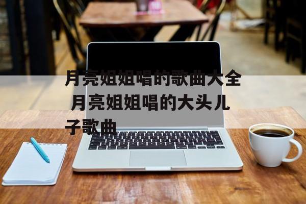 月亮姐姐唱的歌曲大全 月亮姐姐唱的大头儿子歌曲-第1张图片-