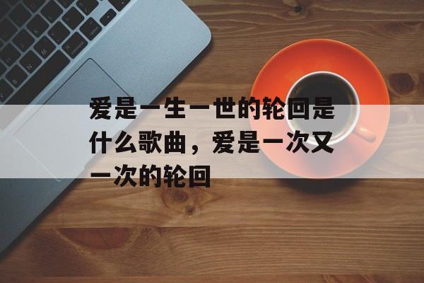 爱是一生一世的轮回是什么歌曲，爱是一次又一次的轮回-第1张图片-