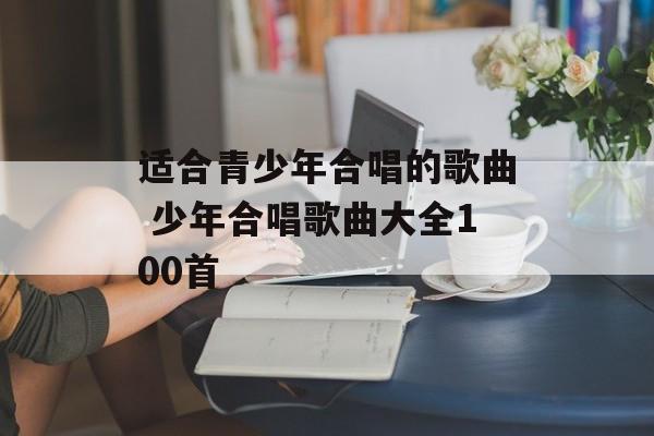 适合青少年合唱的歌曲 少年合唱歌曲大全100首-第1张图片-