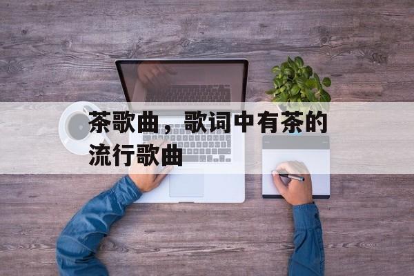 茶歌曲，歌词中有茶的流行歌曲-第1张图片-