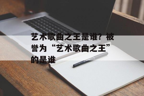 艺术歌曲之王是谁？被誉为“艺术歌曲之王”的是谁-第1张图片-