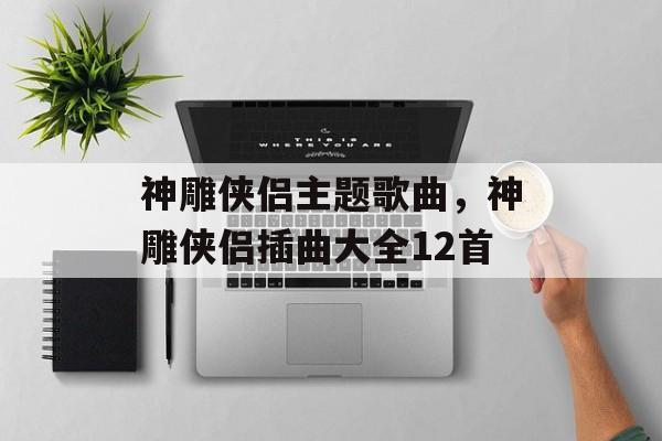神雕侠侣主题歌曲，神雕侠侣插曲大全12首-第1张图片-