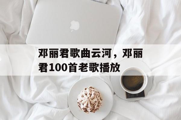 邓丽君歌曲云河，邓丽君100首老歌播放-第1张图片-