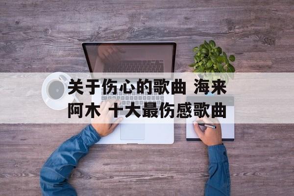 关于伤心的歌曲 海来阿木 十大最伤感歌曲-第1张图片-