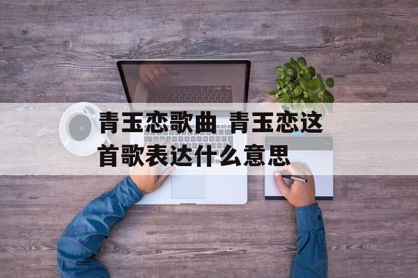 青玉恋歌曲 青玉恋这首歌表达什么意思-第1张图片-