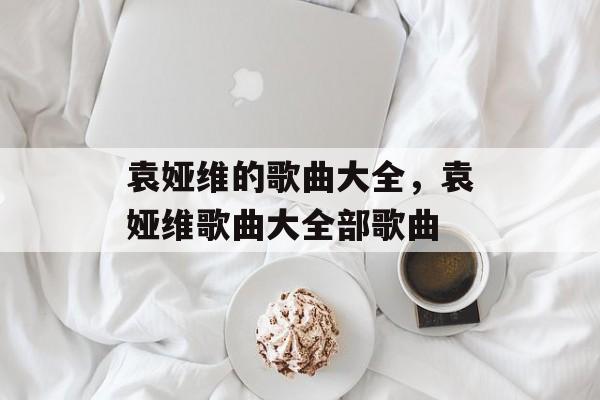 袁娅维的歌曲大全，袁娅维歌曲大全部歌曲-第1张图片-
