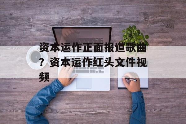 资本运作正面报道歌曲？资本运作红头文件视频-第1张图片-