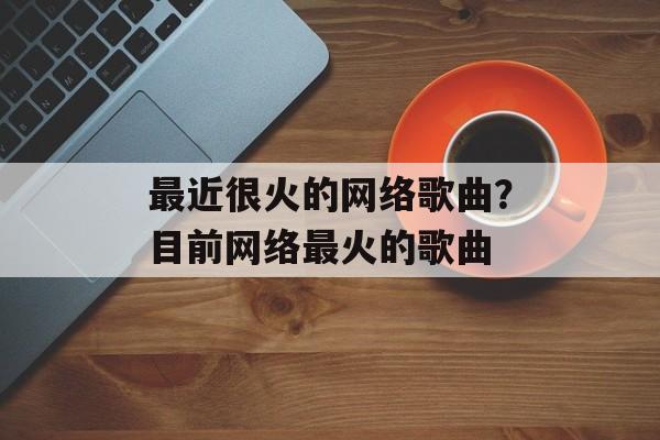 最近很火的网络歌曲？目前网络最火的歌曲-第1张图片-