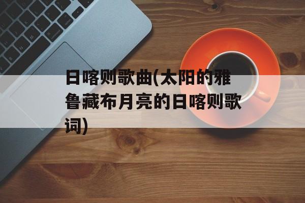日喀则歌曲(太阳的雅鲁藏布月亮的日喀则歌词)-第1张图片-