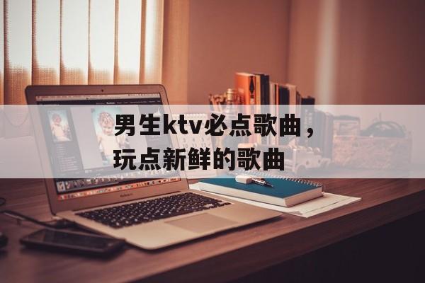 男生ktv必点歌曲，玩点新鲜的歌曲-第1张图片-