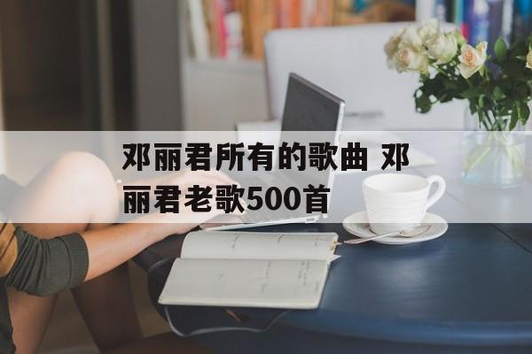 邓丽君所有的歌曲 邓丽君老歌500首-第1张图片-