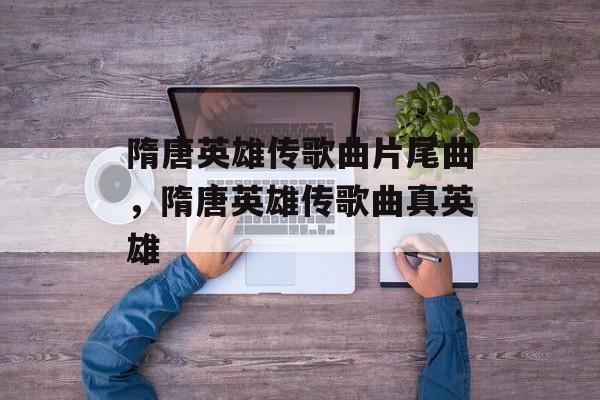 隋唐英雄传歌曲片尾曲，隋唐英雄传歌曲真英雄-第1张图片-